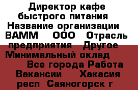 Директор кафе быстрого питания › Название организации ­ ВАММ  , ООО › Отрасль предприятия ­ Другое › Минимальный оклад ­ 45 000 - Все города Работа » Вакансии   . Хакасия респ.,Саяногорск г.